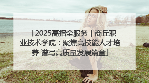2025高招全服务｜商丘职业技术学院：聚焦高技能人才培养 谱写高质量发展篇章