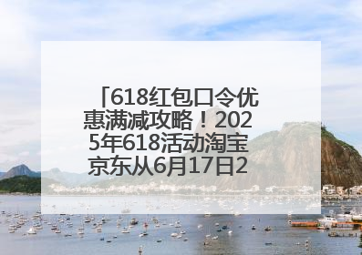 618红包口令优惠满减攻略！2025年618活动淘宝京东从6月17日20点开始买到6月18日最便宜划算！