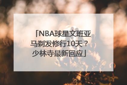 NBA球星文班亚马剃发修行10天？少林寺最新回应